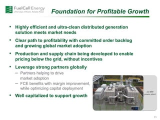 Foundation for Profitable Growth
• Highly efficient and ultra-clean distributed generation
solution meets market needs
• Clear path to profitability with committed order backlog
and growing global market adoption
• Production and supply chain being developed to enable
pricing below the grid, without incentives
• Leverage strong partners globally
– Partners helping to drive
– market adoption
– FCE benefits with margin improvement,
while optimizing capital deployment
• Well capitalized to support growth
2.8 MW
power plant
15
 