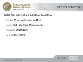 ROBO CON VIOLENCIA A SUCURSAL BANCARIA: 
• Fecha: 19 de septiembre de 2014 
• Lugar: Col. Alta Vista, Monterrey, N.L. 
• Sucursal: SANTANDER 
• Monto: $26,120.00 
HECHO DELICTIVO 
 
