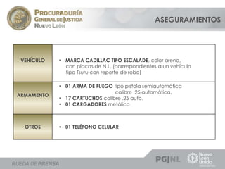 ASEGURAMIENTOS 
VEHÍCULO  MARCA CADILLAC TIPO ESCALADE, color arena, 
con placas de N.L. (correspondientes a un vehículo 
tipo Tsuru con reporte de robo) 
ARMAMENTO 
 01 ARMA DE FUEGO tipo pistola semiautomática 
calibre .25 automática. 
 17 CARTUCHOS calibre .25 auto. 
 01 CARGADORES metálico 
OTROS  01 TELÉFONO CELULAR 
 