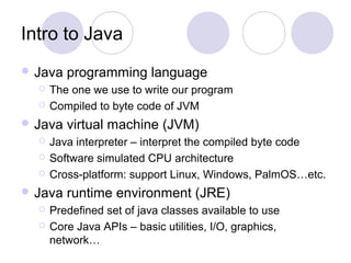 Intro to Java
 Java programming language
 The one we use to write our program
 Compiled to byte code of JVM
 Java virtual machine (JVM)
 Java interpreter – interpret the compiled byte code
 Software simulated CPU architecture
 Cross-platform: support Linux, Windows, PalmOS…etc.
 Java runtime environment (JRE)
 Predefined set of java classes available to use
 Core Java APIs – basic utilities, I/O, graphics,
network…
 
