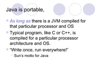 Java is portable,
As long as there is a JVM compiled for
that particular processor and OS
Typical program, like C or C++, is
compiled for a particular processor
architecture and OS.
“Write once, run everywhere!”
 Sun’s motto for Java
 