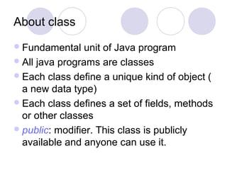 About class
Fundamental unit of Java program
All java programs are classes
Each class define a unique kind of object (
a new data type)
Each class defines a set of fields, methods
or other classes
public: modifier. This class is publicly
available and anyone can use it.
 