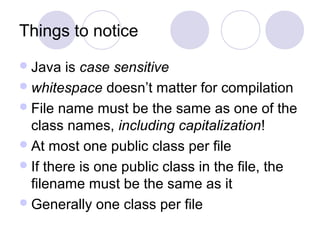 Things to notice
Java is case sensitive
whitespace doesn’t matter for compilation
File name must be the same as one of the
class names, including capitalization!
At most one public class per file
If there is one public class in the file, the
filename must be the same as it
Generally one class per file
 