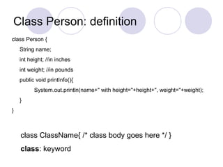 Class Person: definition
class Person {
String name;
int height; //in inches
int weight; //in pounds
public void printInfo(){
System.out.println(name+" with height="+height+", weight="+weight);
}
}
class ClassName{ /* class body goes here */ }
class: keyword
 