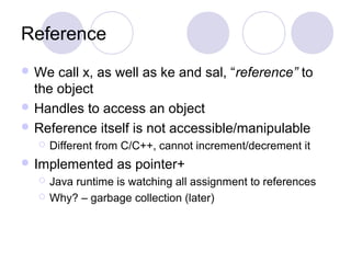 Reference
 We call x, as well as ke and sal, “reference” to
the object
 Handles to access an object
 Reference itself is not accessible/manipulable
 Different from C/C++, cannot increment/decrement it
 Implemented as pointer+
 Java runtime is watching all assignment to references
 Why? – garbage collection (later)
 