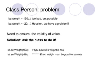 Class Person: problem
ke.weight = 150; // too bad, but possible
ke.weight = -20; // Houston, we have a problem!!
Need to ensure the validity of value.
Solution: ask the class to do it!
ke.setWeight(150); // OK, now ke’s weight is 150
ke.setWeight(-10); ******** Error, weight must be positive number
 