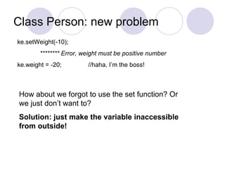 Class Person: new problem
ke.setWeight(-10);
******** Error, weight must be positive number
ke.weight = -20; //haha, I’m the boss!
How about we forgot to use the set function? Or
we just don’t want to?
Solution: just make the variable inaccessible
from outside!
 