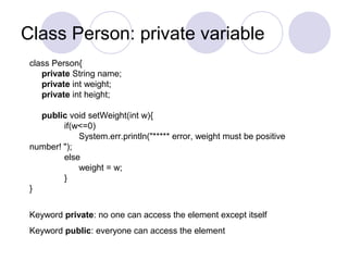 Class Person: private variable
class Person{
private String name;
private int weight;
private int height;
public void setWeight(int w){
if(w<=0)
System.err.println("***** error, weight must be positive
number! ");
else
weight = w;
}
}
Keyword private: no one can access the element except itself
Keyword public: everyone can access the element
 