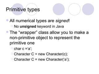 Primitive types
All numerical types are signed!
 No unsigned keyword in Java
The “wrapper” class allow you to make a
non-primitive object to represent the
primitive one
 char c =‘a’;
 Character C = new Character(c);
 Character C = new Character(‘a’);
 