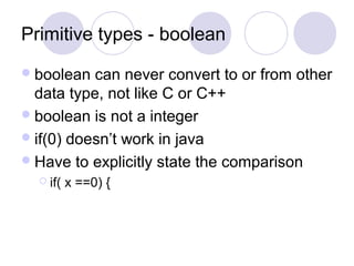 Primitive types - boolean
boolean can never convert to or from other
data type, not like C or C++
boolean is not a integer
if(0) doesn’t work in java
Have to explicitly state the comparison
 if( x ==0) {
 