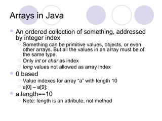 Arrays in Java
 An ordered collection of something, addressed
by integer index
 Something can be primitive values, objects, or even
other arrays. But all the values in an array must be of
the same type.
 Only int or char as index
 long values not allowed as array index
 0 based
 Value indexes for array “a” with length 10
 a[0] – a[9];
 a.length==10
 Note: length is an attribute, not method
 