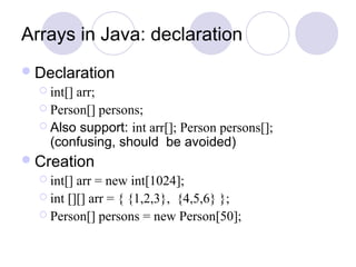 Arrays in Java: declaration
Declaration
 int[] arr;
 Person[] persons;
 Also support: int arr[]; Person persons[];
(confusing, should be avoided)
Creation
 int[] arr = new int[1024];
 int [][] arr = { {1,2,3}, {4,5,6} };
 Person[] persons = new Person[50];
 