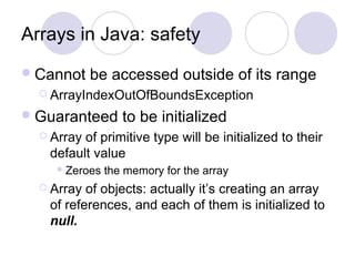 Arrays in Java: safety
Cannot be accessed outside of its range
 ArrayIndexOutOfBoundsException
Guaranteed to be initialized
 Array of primitive type will be initialized to their
default value
 Zeroes the memory for the array
 Array of objects: actually it’s creating an array
of references, and each of them is initialized to
null.
 