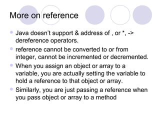 More on reference
 Java doesn’t support & address of , or *, ->
dereference operators.
 reference cannot be converted to or from
integer, cannot be incremented or decremented.
 When you assign an object or array to a
variable, you are actually setting the variable to
hold a reference to that object or array.
 Similarly, you are just passing a reference when
you pass object or array to a method
 