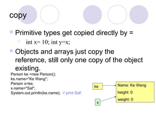 copy
Primitive types get copied directly by =
 int x= 10; int y=x;
Objects and arrays just copy the
reference, still only one copy of the object
existing.
Name: Ke Wang
height: 0
weight: 0
ke
x
Person ke =new Person();
ke.name="Ke Wang";
Person x=ke;
x.name="Sal";
System.out.println(ke.name); // print Sal!
 