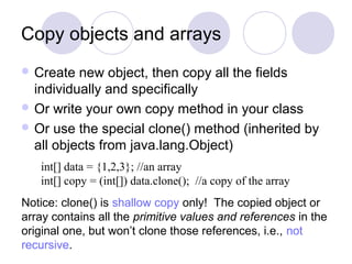 Copy objects and arrays
 Create new object, then copy all the fields
individually and specifically
 Or write your own copy method in your class
 Or use the special clone() method (inherited by
all objects from java.lang.Object)
int[] data = {1,2,3}; //an array
int[] copy = (int[]) data.clone(); //a copy of the array
Notice: clone() is shallow copy only! The copied object or
array contains all the primitive values and references in the
original one, but won’t clone those references, i.e., not
recursive.
 