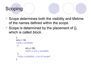 Scoping
 Scope determines both the visibility and lifetime
of the names defined within the scope
 Scope is determined by the placement of {},
which is called block.
{
int x = 10;
//only x available
{
int y = 20;
//both x and y available
}
//only x available, y out of scope!
}
 