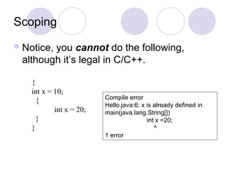 Scoping
Notice, you cannot do the following,
although it’s legal in C/C++.
{
int x = 10;
{
int x = 20;
}
}
Compile error
Hello.java:6: x is already defined in
main(java.lang.String[])
int x =20;
^
1 error
 