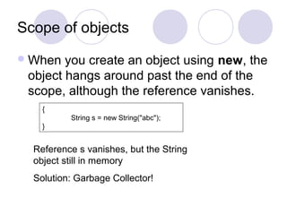 Scope of objects
When you create an object using new, the
object hangs around past the end of the
scope, although the reference vanishes.
{
String s = new String("abc");
}
Reference s vanishes, but the String
object still in memory
Solution: Garbage Collector!
 
