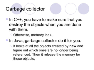 Garbage collector
In C++, you have to make sure that you
destroy the objects when you are done
with them.
 Otherwise, memory leak.
In Java, garbage collector do it for you.
 It looks at all the objects created by new and
figure out which ones are no longer being
referenced. Then it release the memory for
those objects.
 