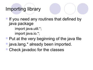 Importing library
If you need any routines that defined by
java package
import java.util.*;
import java.io.*;
Put at the very beginning of the java file
java.lang.* already been imported.
Check javadoc for the classes
 