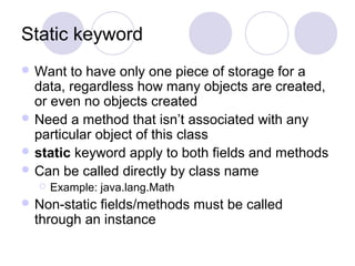 Static keyword
 Want to have only one piece of storage for a
data, regardless how many objects are created,
or even no objects created
 Need a method that isn’t associated with any
particular object of this class
 static keyword apply to both fields and methods
 Can be called directly by class name
 Example: java.lang.Math
 Non-static fields/methods must be called
through an instance
 
