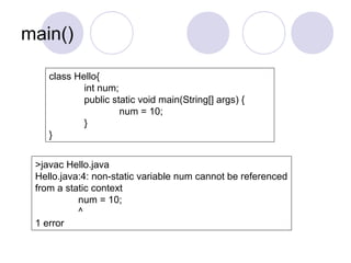 main()
class Hello{
int num;
public static void main(String[] args) {
num = 10;
}
}
>javac Hello.java
Hello.java:4: non-static variable num cannot be referenced
from a static context
num = 10;
^
1 error
 