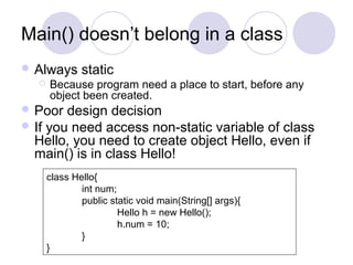 Main() doesn’t belong in a class
 Always static
 Because program need a place to start, before any
object been created.
 Poor design decision
 If you need access non-static variable of class
Hello, you need to create object Hello, even if
main() is in class Hello!
class Hello{
int num;
public static void main(String[] args){
Hello h = new Hello();
h.num = 10;
}
}
 