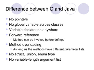 Difference between C and Java
 No pointers
 No global variable across classes
 Variable declaration anywhere
 Forward reference
 Method can be invoked before defined
 Method overloading
 As long as the methods have different parameter lists
 No struct, union, enum type
 No variable-length argument list
 