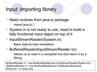 Input: importing library
 Need routines from java.io package
 import java.io.*;
 System.in is not ready to use, need to build a
fully functional input object on top of it
 InputStreamReader(System.in)
 Basic byte-to-char translation
 BufferedReader(InputStreamReader isr)
 Allows us to read in a complete line and return it as a
String
BufferedReader in = new BufferedReader(new InputStreamReader(System.in));
//BufferedReader in = new BufferedReader(new FileReader(filename));
String line = in.readLine();
 
