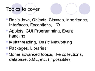Topics to cover
Basic Java, Objects, Classes, Inheritance,
Interfaces, Exceptions, I/O
Applets, GUI Programming, Event
handling
Multithreading, Basic Networking
Packages, Libraries
Some advanced topics, like collections,
database, XML, etc. (If possible)
 