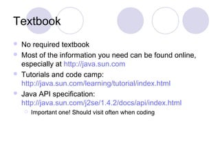 Textbook
 No required textbook
 Most of the information you need can be found online,
especially at http://java.sun.com
 Tutorials and code camp:
http://java.sun.com/learning/tutorial/index.html
 Java API specification:
http://java.sun.com/j2se/1.4.2/docs/api/index.html
 Important one! Should visit often when coding
 