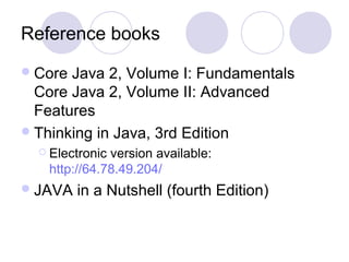 Reference books
Core Java 2, Volume I: Fundamentals
Core Java 2, Volume II: Advanced
Features
Thinking in Java, 3rd Edition
 Electronic version available:
http://64.78.49.204/
JAVA in a Nutshell (fourth Edition)
 