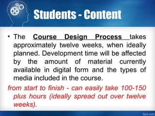 Students - Content
• The Course Design Process takes
approximately twelve weeks, when ideally
planned. Development time will be affected
by the amount of material currently
available in digital form and the types of
media included in the course.
from start to finish - can easily take 100-150
plus hours (ideally spread out over twelve
weeks).
 