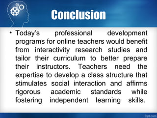 Conclusion
• Today’s professional development
programs for online teachers would benefit
from interactivity research studies and
tailor their curriculum to better prepare
their instructors. Teachers need the
expertise to develop a class structure that
stimulates social interaction and affirms
rigorous academic standards while
fostering independent learning skills.
 