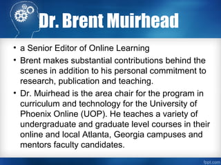 Dr. Brent Muirhead
• a Senior Editor of Online Learning
• Brent makes substantial contributions behind the
scenes in addition to his personal commitment to
research, publication and teaching.
• Dr. Muirhead is the area chair for the program in
curriculum and technology for the University of
Phoenix Online (UOP). He teaches a variety of
undergraduate and graduate level courses in their
online and local Atlanta, Georgia campuses and
mentors faculty candidates.
 