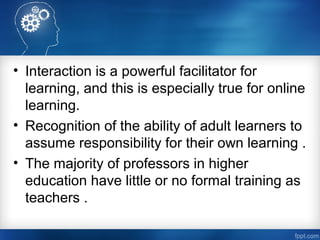 • Interaction is a powerful facilitator for
learning, and this is especially true for online
learning.
• Recognition of the ability of adult learners to
assume responsibility for their own learning .
• The majority of professors in higher
education have little or no formal training as
teachers .
 