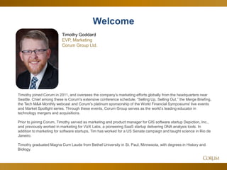 2
Timothy joined Corum in 2011, and oversees the company’s marketing efforts globally from the headquarters near
Seattle. Chief among these is Corum's extensive conference schedule, “Selling Up, Selling Out,” the Merge Briefing,
the Tech M&A Monthly webcast and Corum's platinum sponsorship of the World Financial Symposiums' live events
and Market Spotlight series. Through these events, Corum Group serves as the world’s leading educator in
technology mergers and acquisitions.
Prior to joining Corum, Timothy served as marketing and product manager for GIS software startup Depiction, Inc.,
and previously worked in marketing for VizX Labs, a pioneering SaaS startup delivering DNA analysis tools. In
addition to marketing for software startups, Tim has worked for a US Senate campaign and taught science in Rio de
Janeiro.
Timothy graduated Magna Cum Laude from Bethel University in St. Paul, Minnesota, with degrees in History and
Biology.
Welcome
Timothy Goddard
EVP, Marketing
Corum Group Ltd.
 