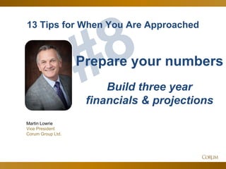 57
13 Tips for When You Are Approached
Martin Lowrie
Vice President
Corum Group Ltd.
Prepare your numbers
Build three year
financials & projections
 