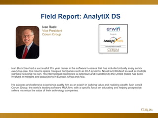 6
Ivan Ruzic has had a successful 30+ year career in the software business that has included virtually every senior
executive role. His resume spans marquee companies such as BEA systems, Novell and Borland as well as multiple
startups including his own. His international experience is extensive and in addition to the United States has been
involved in mergers and acquisitions in Europe, Africa and Asia.
His success and extensive experience qualify him as an expert in building value and realizing wealth. Ivan joined
Corum Group, the world’s leading software M&A firm, with a specific focus on educating and helping prospective
sellers maximize the value of their technology companies.
Ivan Ruzic
Vice President
Corum Group
Field Report: AnalytiX DS
 