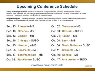 63
Upcoming Conference Schedule
Selling Up Selling Out (SUSO) - Ready to go to market? During this half-day workshop, learn to prepare, position,
research, value, negotiate, and execute due diligence for maximum price and structure. This is the most attended Tech M&A
event ever – participants have done over $1 trillion in transaction value.
Merge Briefing (MB) - The Merge Briefing is a 90-minute executive briefing providing a current M&A market update (trends,
valuations, etc.), as well as a brief overview of the Tech M&A process: “8 Steps To An Optimal Outcome.”
www.CorumGroup.com/Events
Sep. 13: Phoenix– MB
Sep. 13: Omaha – MB
Sep. 13: Lincoln – MB
Sep. 20: Chicago – SUSO
Sep. 25: Hamburg – MB
Sep. 25: Sao Paulo – MB
Sep. 17: San Francisco – MB
Oct. 02: Stockholm– SUSO
Oct. 02: Toulouse – MB
Oct. 03: Helsinki – SUSO
Oct. 04: Tallinn – MB
Oct. 04: Lyon – MB
Oct. 04: Santa Barbara – SUSO
Oct. 11: Grenoble – MB
Oct. 16: Geneva – MB
Oct. 17: Amsterdam – SUSO
 