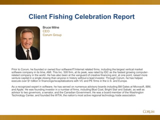 7
Prior to Corum, he founded or owned four software/IT/internet related firms, including the largest vertical market
software company in its time, AMI. This Inc. 500 firm, at its peak, was rated by IDC as the fastest growing computer-
related company in the world. He has also been at the vanguard of creative financing and, at one point, raised more
venture capital in a single closing than anyone in history without a lead investor. Through Corum, he has helped
execute over $1 billion in financings/recapitalizations with VC and PE firms in the U.S. and Europe.
As a recognized expert in software, he has served on numerous advisory boards including Bill Gates at Microsoft, IBM,
and Apple. He was founding investor in a number of firms, including Blue Coat, Bright Star and Sabaki, as well as
advisor to two governors, a senator, and the Canadian Government. He was a board member of the Washington
Technology Center, and founded the WTIA, the nation’s most active regional technology trade association.
Bruce Milne
CEO
Corum Group
Client Fishing Celebration Report
 
