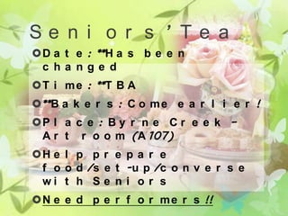 Se n i o r s ’ Te a
D a t e : **H a s b e e n
 c ha nge d
T i m e : **T B A
**B a k e r s : C o m e e a r l i e r !
P l a c e : B y r n e C r e e k –
 A r t r o o m (A 107)
H e l p p r e p a r e
 f o o d /s e t -u p /c o n v e r s e
 wi t h S e n i o r s
N e e d p e r f o r m e r s !!
 