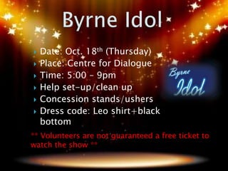    Date: Oct. 18th (Thursday)
   Place: Centre for Dialogue
   Time: 5:00 – 9pm
   Help set-up/clean up
   Concession stands/ushers
   Dress code: Leo shirt+black
    bottom
** Volunteers are not guaranteed a free ticket to
watch the show **
 