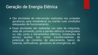 Geração de Energia Elétrica
 São atividades de intervenção realizadas nas unidades
geradoras, para restabelecer ou manter suas condições
adequadas de funcionamento.
 Essas atividades são realizadas nas salas de máquinas,
salas de comando, junto a painéis elétricos energizados
ou não, junto a barramentos elétricos, instalações de
serviço auxiliar, tais como: transformadores de
potencial, de corrente, de aterramento, banco de
baterias, retificadores, geradores de emergência, etc.
 