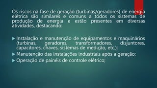 Os riscos na fase de geração (turbinas/geradores) de energia
elétrica são similares e comuns a todos os sistemas de
produção de energia e estão presentes em diversas
atividades, destacando:
 Instalação e manutenção de equipamentos e maquinários
(turbinas, geradores, transformadores, disjuntores,
capacitores, chaves, sistemas de medição, etc.);
 Manutenção das instalações industriais após a geração;
 Operação de painéis de controle elétrico;
 