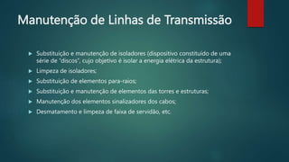 Manutenção de Linhas de Transmissão
 Substituição e manutenção de isoladores (dispositivo constituído de uma
série de “discos”, cujo objetivo é isolar a energia elétrica da estrutura);
 Limpeza de isoladores;
 Substituição de elementos para-raios;
 Substituição e manutenção de elementos das torres e estruturas;
 Manutenção dos elementos sinalizadores dos cabos;
 Desmatamento e limpeza de faixa de servidão, etc.
 