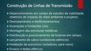 Construção de Linhas de Transmissão
 Desenvolvimento em campo de estudos de viabilidade,
relatórios de impacto do meio ambiente e projetos;
 Desmatamentos e desflorestamentos;
 Escavações e fundações civis;
 Montagem das estruturas metálicas;
 Distribuição e posicionamento de bobinas em campo;
 Lançamento de cabos (condutores elétricos);
 Instalação de acessórios (isoladores, para-raios);
 Ensaios e testes elétricos.
 
