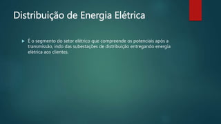 Distribuição de Energia Elétrica
 É o segmento do setor elétrico que compreende os potenciais após a
transmissão, indo das subestações de distribuição entregando energia
elétrica aos clientes.
 