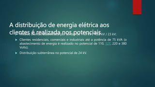 A distribuição de energia elétrica aos
clientes é realizada nos potenciais
 Médios clientes abastecidos por tensão de 11,9 kV / 13,8 kV / 23 kV;
 Clientes residenciais, comerciais e industriais até a potência de 75 kVA (o
abastecimento de energia é realizado no potencial de 110, 127, 220 e 380
Volts);
 Distribuição subterrânea no potencial de 24 kV.
 